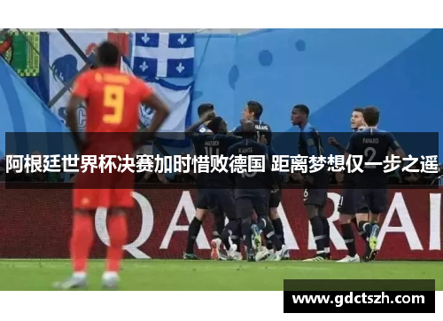 阿根廷世界杯决赛加时惜败德国 距离梦想仅一步之遥