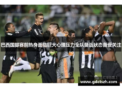 巴西国脚赛前热身面临巨大心理压力全队备战状态备受关注