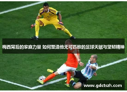 梅西背后的家庭力量 如何塑造他无可匹敌的足球天赋与坚韧精神