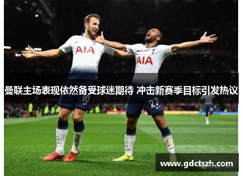 曼联主场表现依然备受球迷期待 冲击新赛季目标引发热议