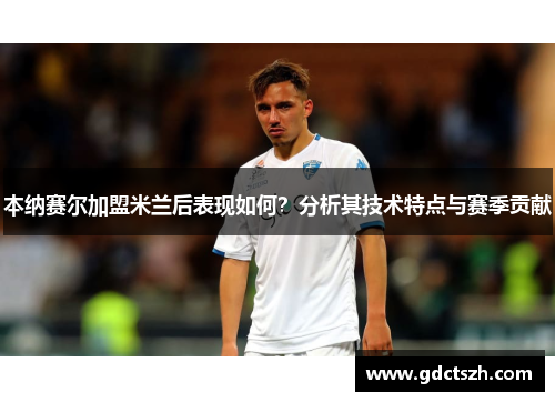 本纳赛尔加盟米兰后表现如何?分析其技术特点与赛季贡献 本纳赛尔加盟米兰后表现如何?分析其技术特点与赛季贡献